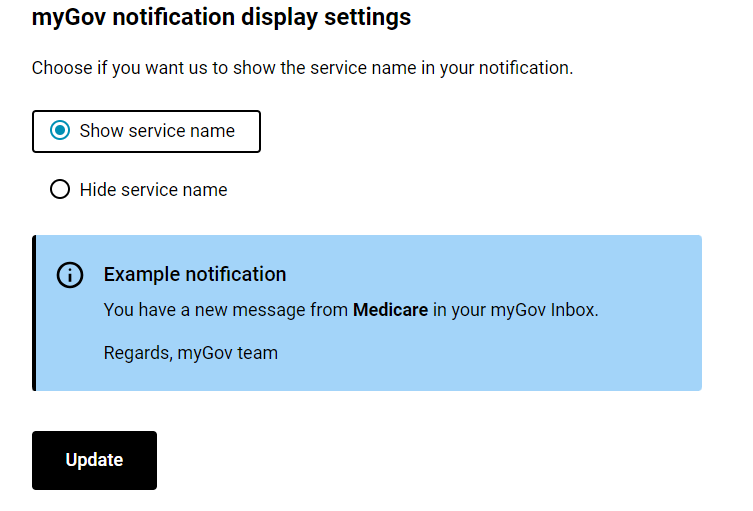 myGov notification display settings.

Choose if you want us to show the service name in your notification.:
- Show service name
- Hide service name 

Example notification:
You have a new message from Medicare in your myGov Inbox.
Regards, myGov team 